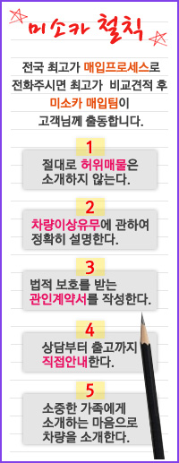 미소카 철칙 - 전국 최고가 매입프로세스로 전화주시면 최고가 비교견적 후 미소카 매입팀이 고객님께 출동합니다.(1. 절대로 허위매물은 소개하지 않는다. / 2. 차량이상유무에 관하여 정확히 설명한다 / 3. 법적 보호를 받는 관인계약서를 작성한다. / 4. 상담부터 출고까지 직접안내한다 / 5. 소중한 가족에게 소개하는 마음으로 차량을 소개한다.)